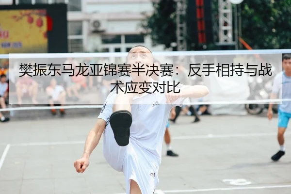 樊振东马龙亚锦赛半决赛：反手相持与战术应变对比